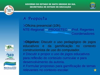 A Proposta
>Oficina presencial (10h).
NTE-Regional PROGETEC Prof. Regentes
Coordenadores
>Objetivo: Discutir o uso pedagógico de jogos
educativos e da gamificação no contexto
construcionista de uso do computador.
# Discutir e propor o uso de jogos educativos
para reflexão do conteúdo curricular e para
desenvolvimento da autoria.
# Formular propostas para gamificação de temas
relevantes no contexto escolar.
 