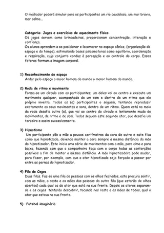 O mediador poderá simular para os participantes um rio caudaloso, um mar bravio, 
mar calmo... 
Categoria: Jogos e exercícios de aquecimento físico 
Os jogos servem como brincadeiras, proporcionam concentração, interação e 
confiança. 
Os alunos aprendem a se posicionar e locomover no espaço cênico, (organização do 
espaço e do tempo), estimulando bases psicomotoras como equilíbrio, coordenação 
e respiração, cujo conjunto conduz à percepção e ao controle do corpo. Esses 
fatores formam a imagem corporal. 
1) Reconhecimento do espaço 
Andar pelo espaço o maior homem do mundo o menor homem do mundo. 
2) Roda de ritmo e movimento 
Forma-se um círculo com os participantes; um deles vai ao centro e executa um 
movimento qualquer, acompanhado de um som e dentro de um ritmo que ele 
próprio inventa. Todos os (a) participantes o seguem, tentando reproduzir 
exatamente os seus movimentos e sons, dentro de um ritmo. Quem está no meio 
da roda desafia outro (a), que vai ao centro do círculo e lentamente muda de 
movimentos, de ritmo e de som. Todos seguem este segundo ator, que desafia um 
terceiro e assim sucessivamente. 
3) Hipnotismo 
Um participante põe a mão a poucos centímetros da cara de outro e este fica 
como que hipnotizado, devendo manter a cara sempre à mesma distância da mão 
do hipnotizador. Este inicia uma série de movimentos com a mão, para cima e para 
baixo, fazendo com que o companheiro faça com o corpo todas as contorções 
possíveis a fim de manter a mesma distância. A mão hipnotizadora pode mudar, 
para fazer, por exemplo, com que o ator hipnotizado seja forçado a passar por 
entre as pernas do hipnotizador. 
4) Fila de Cegos 
Duas filas. Faz-se uma fila de pessoas com os olhos fechados, esta procura sentir, 
com as mãos, o rosto e as mãos das pessoas da outra fila (que estarão de olhos 
abertos) cada qual os do ator que está na sua frente. Depois os atores separam-se 
e os cegos tentarão descobrir, tocando nos rosto e as mãos de todos, qual o 
ator que estava na sua frente. 
5) Futebol imaginário 
 