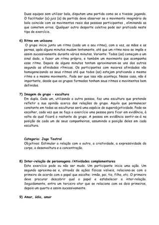 Duas equipes sem utilizar bola, disputam uma partida como se a tivesse jogando. 
O facilitador (a)-juiz (a) da partida deve observar se o movimento imaginário da 
bola coincide com os movimentos reais das pessoas participantes , eliminando as 
que cometem erros. Qualquer outro desporte coletivo pode ser praticado neste 
tipo de exercício. 
6) Ritmo em uníssono 
O grupo inicia junto um ritmo (cada um o seu ritmo), com a voz, as mãos e as 
pernas, após alguns minutos mudam lentamente, até que um ritmo novo se impõe e 
assim sucessivamente durante vários minutos. Variante: Todos (as) começam a um 
sinal dado, a fazer um ritmo próprio, e também um movimento que acompanha 
esse ritmo. Depois de alguns minutos tentam aproximarem-se uns dos outros 
segundo as afinidades rítmicas. Os participantes com maiores afinidades vão 
homogeneizando os seus ritmos até que todos (as) estejam praticando o mesmo 
ritmo e o mesmo movimento.. Pode ser que isso não aconteça. Nesse caso, não é 
importante, desde que os grupos formados tenham seus ritmos e movimentos bem 
definidos. 
7) Imagem do grupo – escultura 
Em dupla. Cada um, utilizando a outra pessoa, faz uma escultura que pretende 
refletir a sua opinião acerca das relações do grupo. Aquilo que permanecer 
constante em todas as esculturas será uma espécie de superobjetividade. Pode-se 
escolher, cada vez que se faça o exercício uma pessoa para ficar em evidência, à 
volta do qual ficará o restante do grupo. A pessoa em evidência sentir-se-á na 
posição de cada um de seus companheiros, assumindo a posição deles em cada 
escultura. 
Categoria: Jogo Teatral 
Objetivos: Estimular a relação com o outro, a criatividade, a expressividade do 
corpo, a desenvoltura e a concentração. 
8) Inter-relação de personagens /Atividades complementares 
Este exercício pode ou não ser mudo. Um participante inicia uma ação. Um 
segundo aproxima-se e, através de ações físicas visíveis, relaciona-se com o 
primeiro de acordo com o papel que escolhe: irmão, pai, tio, filho, etc. O primeiro 
deve procurar descobrir qual o papel e estabelecer a inter-relação. 
Seguidamente, entra um terceiro ator que se relaciona com os dois primeiros, 
depois um quarto e assim sucessivamente. 
9) Amor, ódio, amor 
 