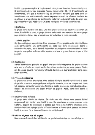 Dividir o grupo em duplas. A dupla deverá esboçar sentimentos de amor recíproco. 
O sentimento dever ser expresso falando números 12, 33, 44. O sentimento vai 
aumentando, até que o mediador (a) da atividade indicará que este deve se 
transformar aos poucos em ódio, sendo expresso através de números também. Ao 
se atingir o grau máximo do sentimento, retornar a demonstração de amor pelo 
(a) companheiro (a). Após fazer um bate papo para trocar as experiências. 
10) Mímica 
O grupo será dividido em dois. Um dos grupos deverá se reunir e escolher um 
tema. Escolhido o tema, o grupo deverá selecionar um membro do outro grupo 
para encenar o tema, seu grupo deverá ser adivinhar o tema encenado. 
11) Dito popular 
Serão escritos em papeizinhos ditos populares. Estes papéis serão distribuídos a 
cada participante. Um participante de cada vez será interrogado sobre o 
conteúdo do papel, este deverá responder as perguntas acrescentando a cada 
resposta uma palavra do seu dito popular, até que o grupo descubra qual o dito 
popular. 
12) Profissões 
Serão distribuídos pedaços de papel pra que cada integrante do grupo escreva 
nele uma profissão, os papeis serão dobrados e sorteados por cada pessoa. Todos 
um de cá vez deverá representar através da mímica a sua “profissão” para que o 
grupo adivinhe. 
13) Troca de máscaras 
O grupo será divido em duplas. Uma pessoa da dupla deverá representar o papel 
de patrão a outra o empregado que vai pedir aumento, este se comportará como 
tal, podendo perguntar como vai a família, a saúde, o preço da cesta básica subiu... 
Depois de exercerem um papel trocar os papéis. Após, bate-papo sobre a 
dinâmica. 
14) Ilustrar uma história 
O grupo será divido em duplas. Em cada uma das duplas uma pessoa ficará 
responsável por contar uma história que lhe aconteceu e outra encenar esta 
história. Depois da encenação, a pessoa que teve a sua história encenada deve 
compartilhar com o grupo qual a diferença entre a forma que a pessoa encenou a 
história e como foi o desenvolvimento da história real. 
15) Muitos objetos num só objeto 
Baseia-se na frase de Bertolt Brecht de que há muitos objetos num só objeto. 
 