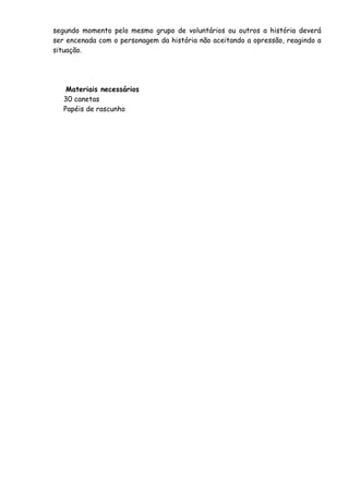 segundo momento pelo mesmo grupo de voluntários ou outros a história deverá 
ser encenada com o personagem da história não aceitando a opressão, reagindo a 
situação. 
Materiais necessários 
30 canetas 
Papéis de rascunho 
