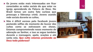 12
 Os jovens estão mais interessados em ficar
conectados as redes sociais do que estar na
igreja aprendendo da Palavra de Deus. No
Brasil temos um outro fato curioso que
preocupa a liderança cristã. Jovens usando
rede sociais durante os cultos.
 Não é difícil vermos pelo facebook jovens
postando selfies do momento do louvor dos
cultos como se estivessem em shows.
Estamos comprometendo nosso momento de
adoração ao Senhor, e isso se segue também
durante a mensagem, apelo, orações e até
santa ceia. Que culto estamos prestando ao
Deus todo poderoso?
 