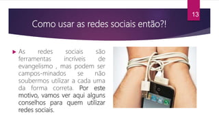 Como usar as redes sociais então?!
 As redes sociais são
ferramentas incríveis de
evangelismo , mas podem ser
campos-minados se não
soubermos utilizar a cada uma
da forma correta. Por este
motivo, vamos ver aqui alguns
conselhos para quem utilizar
redes sociais.
13
 