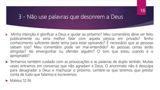 3 - Não use palavras que desonrem a Deus
 Minha intenção é glorificar a Deus e ajudar ao próximo? Meu comentário deve ser feito
publicamente ou seria melhor falar com aquela pessoa em privado? Tenho
conhecimento suficiente deste tema para estar opinando? É necessário que as pessoas
saibam isso? Meu comentário pode ser mal-entendido? As pessoas certas serão
atingidas? Vai envergonhar ou ofender alguém? O tom que estou usando é o
apropriado?
 Tenhamos também cuidado com as provocações e as palavras de duplo sentido. Muitas
vezes entramos em conversas que não agradam a Deus. O anonimato não é desculpa
para desagradar a Deus e machucar o próximo. Lembre-se que teremos que prestar
conta de tudo que falamos e escrevemos.
 Mateus 12:36
16
 