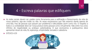 4 - Escreva palavras que edifiquem
 As redes sociais devem ser usadas como ferramenta para a edificação e florescimento da vida do
nosso próximo, seja ele cristão ou não. As vezes esquecemos que não estamos diante apenas de
uma tela, mas de pessoas que passam por problemas e dificuldades assim como nós. O respeito a
todos e a cordialidade deve ser nossa postura tanto pessoal como virtualmente. Não entre nos ciclos
infinitos de negatividade ou pratique cyberbullying. O que escrevamos e publiquemos deve
apresentar doses de vida, fé, esperança, simplicidade, sensatez e sabedoria.
 EFÉSIOS 4:29
17
 