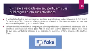 5 - Fale a verdade em seu perfil, em suas
publicações e em suas atividades
 O apóstolo Paulo dizia que somos cartas abertas a serem lidas por todos os homens (2 Coríntios 3).
Os crentes em Cristo devem ser abertos, genuínos e honestos. Não devemos querer mostrar que
temos uma vida perfeita quando isso não é real.
 Também tenha cuidado com as comparações com as pessoas que você conhece pelas redes, pois as
aparências são enganosas. Aquilo pode não ser o que eles vivem e podem nos passar ideias falsas
do que seja a verdadeira felicidade a ser desejada. Se queremos imitar a alguém, este alguém é
Cristo.
18
 