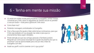 6 - Tenha em mente sua missão
 Eu existo em mídias sociais para proclamar o evangelho, centrar minhas
conversas em Cristo, amar os seguidores do Senhor, buscar ao perdido
e orar por todos — tudo para a glória de Cristo Jesus.
 Como fazer isso?
 Postando mensagens centralizadas no Evangelho.
 Orar a Deus para lhe ajudar a falar sobre temas controversos, para que
Cristo seja exaltado em sua atuação nas redes e para que os
ensinamentos falsos sejam refutados.
 Preste atenção ao que seus amigos pessoais e familiares postam.
Pergunte-se: Como posso encorajá-los e ajudar da próxima vez que os
encontrar? Use da oportunidade para orar por eles e falar do
Evangelho com eles.
 Avalie seu perfil: você é coerente com o que posta?
19
 