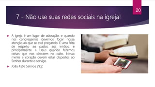 7 - Não use suas redes sociais na igreja!
 A igreja é um lugar de adoração, e quando
nos congregamos devemos focar nossa
atenção ao que se está pregando. É uma falta
de respeito ao pastor, aos irmãos, e
principalmente a Deus quando fazemos
coisas que nos distraem no culto. Nossa
mente e coração devem estar dispostos ao
Senhor durante o serviço.
 João 4:24, Salmos 29:2
20
 