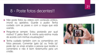 8 - Poste fotos decentes!!
 Não poste fotos ou vídeos com conteúdo erótico,
imoral ou apelativo. Guarde o pudor. Tenha
cuidado com as poses e com a roupa que está
usando.
 Pergunte-se sempre: Estou postando por qual
motivo? É pelos likes? A minha auto-estima muda
de acordo com minhas visualizações?
 Tenha cuidado também com os comentários em
fotos pessoais. Comentar ‘gato (a)' ou ‘lindo (a)'
pode dar os sinais errados a pessoa que recebe o
comentário e não é bom testemunho para um
cristão.
21
 