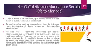 4 – O Coletivismo Mundano e Secular
(Efeito Manada)
 O Ser Humano é um ser social, que procura quase que sem
exceções outras pessoas para se socializar.
 Os motivos pelos quais as pessoas fazem isso são inúmeros,
como: Busca de Atenção, Busca de segurança, Busca de afeto
emocional, etc….
 Por essa razão é facilmente influenciado por pessoas
inescrupulosas que os induzem a se submeterem aos seus
caprichos e deleites. É comum nos mais variados seguimentos
sociais, entre eles: Escola, Faculdade, Amigos na Rua, trabalho e
até mesmo nas igrejas, pessoas se submeterem as mais variadas
humilhações e constrangimento somente para se sentirem parte
de um grupo.
22
 