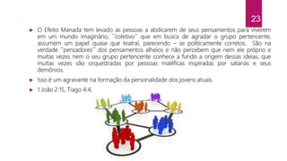 23
 O Efeito Manada tem levado as pessoas a abdicarem de seus pensamentos para viverem
em um mundo imaginário, ´´coletivo´´ que em busca de agradar o grupo pertencente,
assumem um papel quase que teatral, parecendo – se politicamente corretos. São na
verdade ´´pensadores´´ dos pensamentos alheios e não percebem que nem ele próprio e
muitas vezes nem o seu grupo pertencente conhece a fundo a origem dessas ideias, que
muitas vezes são orquestradas por pessoas maléficas inspiradas por satanás e seus
demônios.
 Isso é um agravante na formação da personalidade dos jovens atuais.
 1 João 2:15, Tiago 4:4,
 