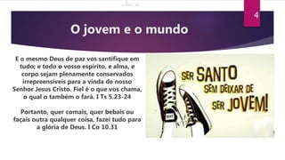 1.
O jovem e o mundo
E o mesmo Deus de paz vos santifique em
tudo; e todo o vosso espírito, e alma, e
corpo sejam plenamente conservados
irrepreensíveis para a vinda de nosso
Senhor Jesus Cristo. Fiel é o que vos chama,
o qual o também o fará. I Ts 5.23-24
Portanto, quer comais, quer bebais ou
façais outra qualquer coisa, fazei tudo para
a glória de Deus. I Co 10.31
4
 