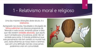 1 - Relativismo moral e religioso
Uma das maiores distorções deste século, é o
relativismo.
Apregoado nas escolas, Faculdades e divulgado de
forma subliminar nos diversos programas de
Televisão e rede sociais, tentando passar a ideia
que não existem verdades absolutas, que aquilo
que é verdade para uma pessoa, pode não ser
verdade para outra. O Grande problema é que
este pensamento não tem sentido no mundo real,
pois, basta olharmos ao nosso redor e veremos
que sem uma definição real das coisas jamais
poderemos viver em comunidade.
6
 