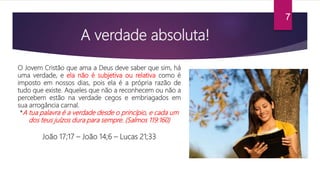 A verdade absoluta!
O Jovem Cristão que ama a Deus deve saber que sim, há
uma verdade, e ela não é subjetiva ou relativa como é
imposto em nossos dias, pois ela é a própria razão de
tudo que existe. Aqueles que não a reconhecem ou não a
percebem estão na verdade cegos e embriagados em
sua arrogância carnal.
*A tua palavra é a verdade desde o princípio, e cada um
dos teus juízos dura para sempre. (Salmos 119:160)
João 17;17 – João 14;6 – Lucas 21;33
7
 