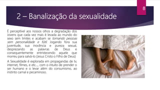 2 – Banalização da sexualidade
É perceptível aos nossos olhos a degradação dos
Jovens que cada vez mais é levada ao mundo do
sexo sem limites e acabam se tornando pessoas
sem personalidade e fútil. Jogando fora sua
juventude, sua inocência e pureza sexual,
desprezando as palavras de Deus e
consequentemente entristecendo aquele que
morreu para salvá-lo (Jesus Cristo o Filho de Deus)
A Sexualidade é explorada em propagandas de tv,
internet, filmes, e etc…, com o intuito de prender o
ser humano e o levar além do consumismo, ao
instinto carnal e pecaminoso.
8
 