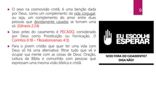 9 O sexo na cosmovisão cristã, é uma benção dada
por Deus, como um complemento da vida conjugal,
ou seja, um complemento do amor entre duas
pessoas que devidamente casadas se tornam uma
só. (Gênesis 2:24)
 Sexo antes do casamento é PECADO, considerado
por Deus como Prostituição ou Fornicação. (1
Coríntios 6:18 – 1Tessalonicenses 4:3)
 Para o jovem cristão que quer ter uma vida com
Deus só há uma alternativa: filtrar tudo que vê e
ocupar sua mente com as coisas de Deus: Oração,
Leitura da Bíblia e comunhão com pessoas que
expressam uma mesma visão bíblica e cristã.
 