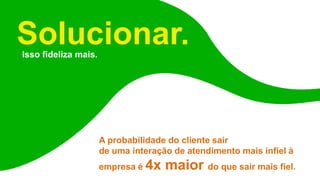 Solucionar.
Isso fideliza mais.
A probabilidade do cliente sair
de uma interação de atendimento mais infiel à
empresa é 4x maior do que sair mais fiel.
 