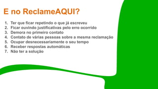 E no ReclameAQUI?
1. Ter que ficar repetindo o que já escreveu
2. Ficar ouvindo justificativas pelo erro ocorrido
3. Demora no primeiro contato
4. Contato de várias pessoas sobre a mesma reclamação
5. Ocupar desnecessariamente o seu tempo
6. Receber respostas automáticas
7. Não ter a solução
 