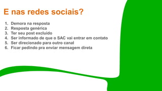 E nas redes sociais?
1. Demora na resposta
2. Resposta genérica
3. Ter seu post excluído
4. Ser informado de que o SAC vai entrar em contato
5. Ser direcionado para outro canal
6. Ficar pedindo pra enviar mensagem direta
 