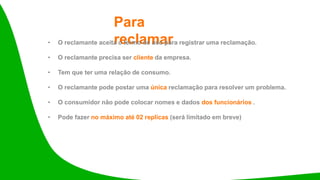 Para
reclamar
• O reclamante aceita o termo de uso para registrar uma reclamação.
• O reclamante precisa ser cliente da empresa.
• Tem que ter uma relação de consumo.
• O reclamante pode postar uma única reclamação para resolver um problema.
• O consumidor não pode colocar nomes e dados dos funcionários .
• Pode fazer no máximo até 02 replicas (será limitado em breve)
 
