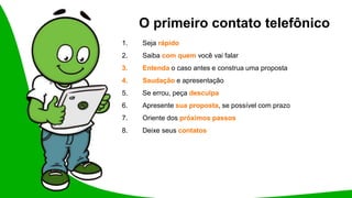 O primeiro contato telefônico
1. Seja rápido
2. Saiba com quem você vai falar
3. Entenda o caso antes e construa uma proposta
4. Saudação e apresentação
5. Se errou, peça desculpa
6. Apresente sua proposta, se possível com prazo
7. Oriente dos próximos passos
8. Deixe seus contatos
 