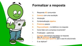 Formalizar a resposta
1. Responda AO consumidor
2. Comece com uma saudação
3. Introdução
4. Contextualização objetiva
5. Próximos passos
6. Peça avaliação – no telefone e na resposta
7. Como falar com a empresa novamente?
8. Finalização – padronize
- Cuidado com termos imputados na resposta
- Não dê detalhes da negociação
- Deixe claro para quem lê, que o caso foi solucionado
- E as réplicas?
 