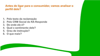 Antes de ligar para o consumidor, vamos analisar o
perfiil dele?
1. Pelo texto da reclamação
2. Pelo CRM Social do RA Responde
3. De onde ele é?
4. Qual o sentimento dele?
5. Grau de instrução?
6. O que mais?
 