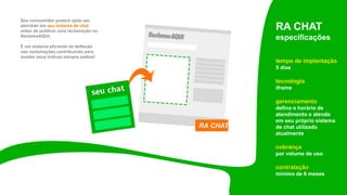 Seu consumidor poderá optar ser
atendido em seu sistema de chat
antes de publicar uma reclamação no
ReclameAQUI.
É um sistema eficiente de deflexão
nas reclamações contribuindo para
manter seus índices sempre sadios!
RA CHAT
especificações
tempo de implantação
5 dias
tecnologia
iframe
gerenciamento
defina o horário de
atendimento e atenda
em seu próprio sistema
de chat utilizado
atualmente
cobrança
por volume de uso
contratação
mínimo de 6 meses
RA CHAT
 