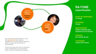 Seu consumidor poderá solicitar a você
que ligue para ele para realizar o
atendimento. Isso tudo antes de decidir se
publica ou não uma reclamação no
ReclameAQUI.
É mais uma opção para evitar a entrada de
novas reclamações no site que podem
afetar o índice de reputação da empresa.
RA FONE
especificações
tempo de implantação
3 a 5 dias
tecnologia
i-frame
gerenciamento
sistema utilizado pela
empresa em sua solução
cobrança
por volume de uso
contratação
mínimo de 6 meses
antes de
reclamar, o
Richard
solicitou a
ligação
A Talita
recebeu o
pedido e
ligou para
Richard
 