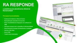 a plataforma de atendimento oficial do
ReclameAQUI
Principais funcionalidades
• Centenas de relatórios e filtros de busca
• Reclassificação automática de assuntos
• Direct: Possibilidade de integração com softwares de
CRM
• Interação exclusiva com o backoffice do ReclameAQUI®
• Gerenciamento da equipe de atendimento e avaliação
• Interface 100% Web
• Social CRM
• Tratativa das reclamações.
RA RESPONDE
 