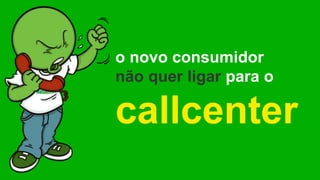 o novo consumidor
não quer ligar para o
callcenter
 