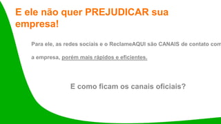 E ele não quer PREJUDICAR sua
empresa!
Para ele, as redes sociais e o ReclameAQUI são CANAIS de contato com
a empresa, porém mais rápidos e eficientes.
E como ficam os canais oficiais?
 