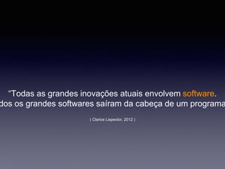 “Todas as grandes inovações atuais envolvem software.
dos os grandes softwares saíram da cabeça de um programa
( Clarice Lispector, 2012 )
 