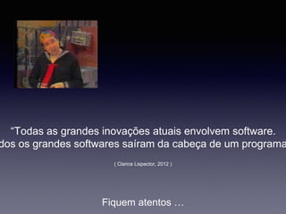 “Todas as grandes inovações atuais envolvem software.
dos os grandes softwares saíram da cabeça de um programa
Fiquem atentos …
( Clarice Lispector, 2012 )
 
