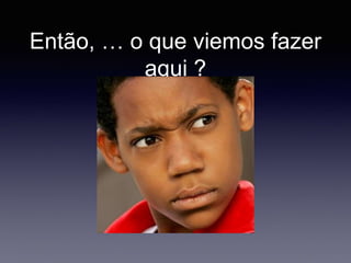 Então, … o que viemos fazer
aqui ?
 