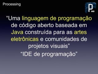 Processing
“Uma linguagem de programação
de código aberto baseada em
Java construída para as artes
eletrônicas e comunidades de
projetos visuais”
“IDE de programação”
 
