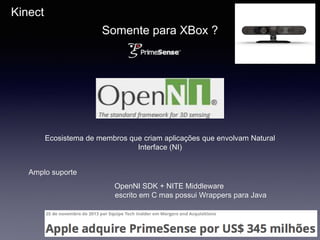 Kinect
Somente para XBox ?
Ecosistema de membros que criam aplicações que envolvam Natural
Interface (NI)
Amplo suporte
OpenNI SDK + NITE Middleware
escrito em C mas possui Wrappers para Java
 