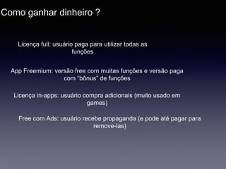 Como ganhar dinheiro ?
Licença full: usuário paga para utilizar todas as
funções
App Freemium: versão free com muitas funções e versão paga
com “bônus” de funções
Licença in-apps: usuário compra adicionais (muito usado em
games)
Free com Ads: usuário recebe propaganda (e pode até pagar para
remove-las)
 