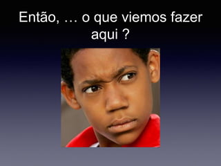 Então, … o que viemos fazer
aqui ?
 
