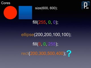 Cores
size(600, 600);
fill(255, 0, 0);
ellipse(200,200,100,100);
rect(200,300,500,400);?
fill(0, 0, 255);
 