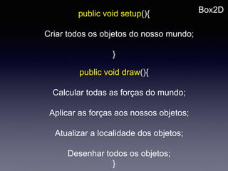 Box2Dpublic void setup(){
Criar todos os objetos do nosso mundo;
}
public void draw(){
Calcular todas as forças do mundo;
Aplicar as forças aos nossos objetos;
Atualizar a localidade dos objetos;
Desenhar todos os objetos;
}
 