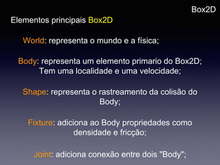 Box2D
Elementos principais Box2D
World: representa o mundo e a física;
Body: representa um elemento primario do Box2D;
Tem uma localidade e uma velocidade;
Shape: representa o rastreamento da colisão do
Body;
Fixture: adiciona ao Body propriedades como
densidade e fricção;
Joint: adiciona conexão entre dois "Body";
 