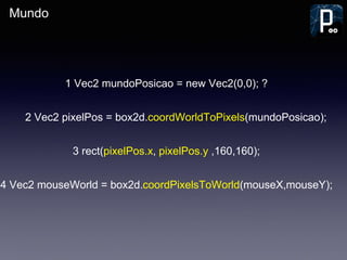 Mundo
1 Vec2 mundoPosicao = new Vec2(0,0); ?
2 Vec2 pixelPos = box2d.coordWorldToPixels(mundoPosicao);
3 rect(pixelPos.x, pixelPos.y ,160,160);
4 Vec2 mouseWorld = box2d.coordPixelsToWorld(mouseX,mouseY);
 