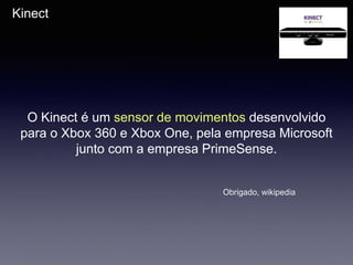 Kinect
O Kinect é um sensor de movimentos desenvolvido
para o Xbox 360 e Xbox One, pela empresa Microsoft
junto com a empresa PrimeSense.
Obrigado, wikipedia
 