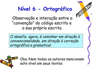 Nível 6 - Ortográfico
 Observação e interação entre a
 “convenção” do código escrito e
      a sua própria escrita.

O desafio, agora, é caminhar em direção à
convencionalidade, em direção à correção
ortográfica e gramatical.


     Obs.:Nem todos os autores mencionam
     este nível em seus textos
 