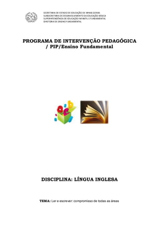 SECRETARIA DE ESTADO DE EDUCAÇÃO DE MINAS GERAIS
SUBSECRETARIA DE DESENVOLVIMENTO DA EDUCAÇÃO BÁSICA
SUPERINTENDÊNCIA DE EDUCAÇÃO INFANTIL E FUNDAMENTAL
DIRETORIA DE ENSINO FUNDAMENTAL
PROGRAMA DE INTERVENÇÃO PEDAGÓGICA
/ PIP/Ensino Fundamental
DISCIPLINA: LÍNGUA INGLESA
TEMA: Ler e escrever: compromisso de todas as áreas
 
