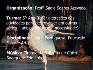 Organização:  Profª Sádia Soares Azevedo Turma:  5º Ano (fazer alterações das atividades para desenvolver em outras séries – anos, conforme a necessidade) Disciplinas:  Língua Portuguesa, Educação Física e Arte. Música:  Ciranda da Bailarina de Chico Buarque e Edu Lobo 