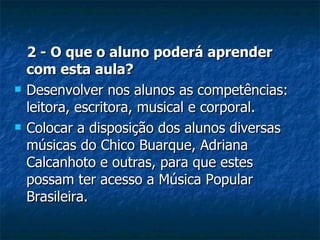 2 - O que o aluno poderá aprender com esta aula? Desenvolver nos alunos as competências: leitora, escritora, musical e corporal. Colocar a disposição dos alunos diversas músicas do Chico Buarque, Adriana Calcanhoto e outras, para que estes possam ter acesso a Música Popular Brasileira. 