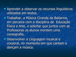 Aprender a observar os recursos linguísticos utilizados em textos. Trabalhar, a Música Ciranda da Bailarina, em parceira com a disciplina de  Educação Física e Arte, e solicitar que juntos com as Professoras os alunos montem uma coreografia. Desenvolver a Linguagem musical e corporal, no momento em que cantam e dançam a música. 