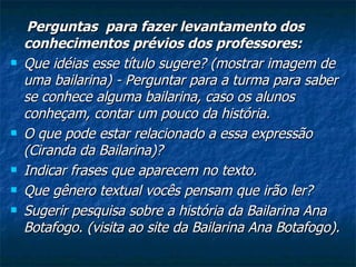 Perguntas  para fazer levantamento dos conhecimentos prévios dos professores: Que idéias esse título sugere? (mostrar imagem de uma bailarina) - Perguntar para a turma para saber se conhece alguma bailarina, caso os alunos conheçam, contar um pouco da história. O que pode estar relacionado a essa expressão (Ciranda da Bailarina)? Indicar frases que aparecem no texto. Que gênero textual vocês pensam que irão ler? Sugerir pesquisa sobre a história da Bailarina Ana Botafogo. (visita ao site da Bailarina Ana Botafogo). 